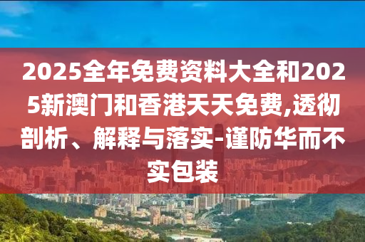 2025全年免费资料大全和2025新澳门和香港天天免费,透彻剖析、解释与落实-谨防华而不实包装